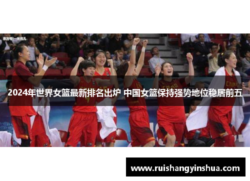 2024年世界女篮最新排名出炉 中国女篮保持强势地位稳居前五