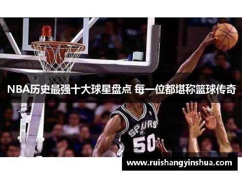 NBA历史最强十大球星盘点 每一位都堪称篮球传奇