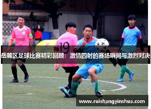 岳麓区足球比赛精彩回顾：激情四射的赛场瞬间与激烈对决