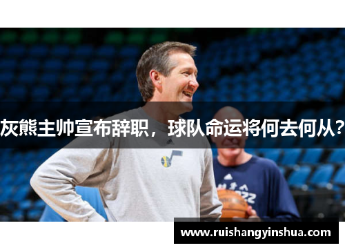 灰熊主帅宣布辞职，球队命运将何去何从？