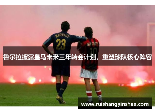 鲁尔拉披露皇马未来三年转会计划，重塑球队核心阵容