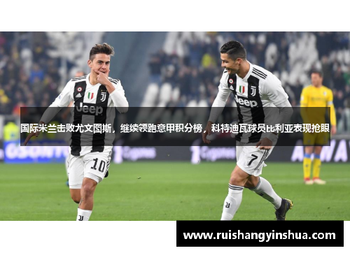 国际米兰击败尤文图斯，继续领跑意甲积分榜，科特迪瓦球员比利亚表现抢眼